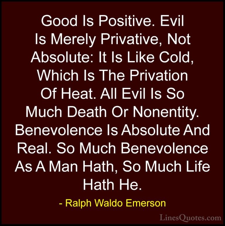 Ralph Waldo Emerson Quotes (83) - Good Is Positive. Evil Is Merel... - QuotesGood Is Positive. Evil Is Merely Privative, Not Absolute: It Is Like Cold, Which Is The Privation Of Heat. All Evil Is So Much Death Or Nonentity. Benevolence Is Absolute And Real. So Much Benevolence As A Man Hath, So Much Life Hath He.