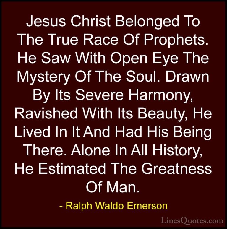 Ralph Waldo Emerson Quotes (84) - Jesus Christ Belonged To The Tr... - QuotesJesus Christ Belonged To The True Race Of Prophets. He Saw With Open Eye The Mystery Of The Soul. Drawn By Its Severe Harmony, Ravished With Its Beauty, He Lived In It And Had His Being There. Alone In All History, He Estimated The Greatness Of Man.