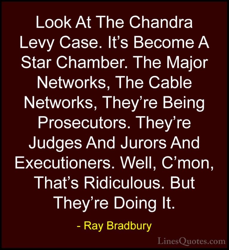 Ray Bradbury Quotes (103) - Look At The Chandra Levy Case. It's B... - QuotesLook At The Chandra Levy Case. It's Become A Star Chamber. The Major Networks, The Cable Networks, They're Being Prosecutors. They're Judges And Jurors And Executioners. Well, C'mon, That's Ridiculous. But They're Doing It.