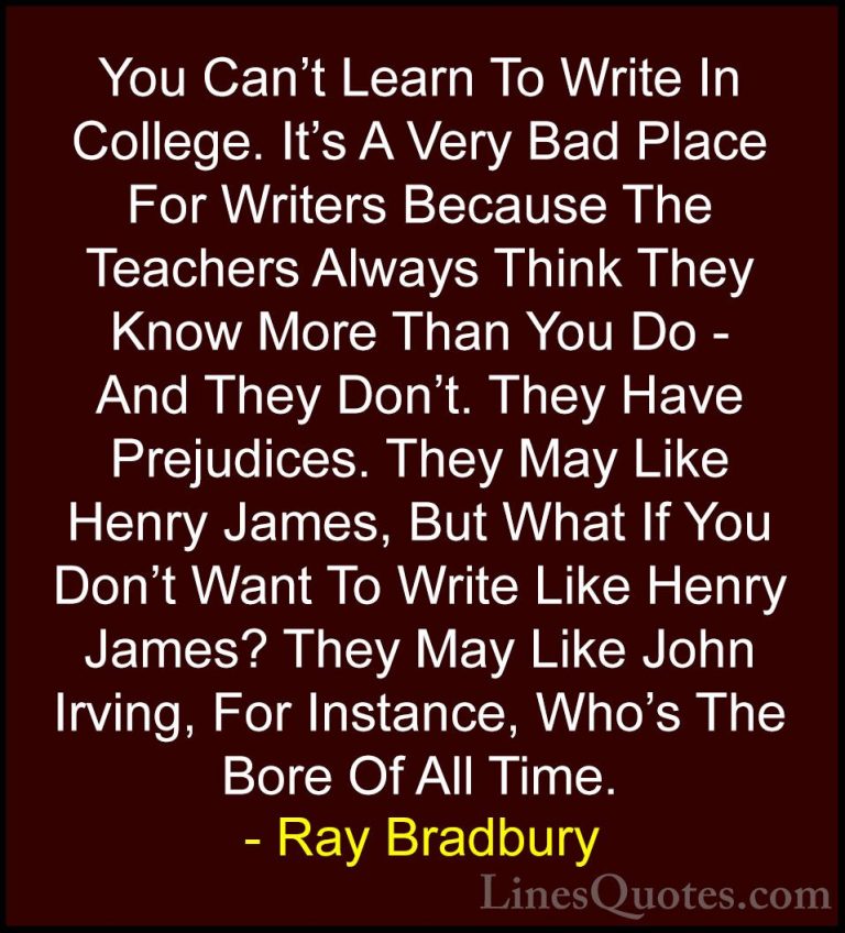 Ray Bradbury Quotes (110) - You Can't Learn To Write In College. ... - QuotesYou Can't Learn To Write In College. It's A Very Bad Place For Writers Because The Teachers Always Think They Know More Than You Do - And They Don't. They Have Prejudices. They May Like Henry James, But What If You Don't Want To Write Like Henry James? They May Like John Irving, For Instance, Who's The Bore Of All Time.