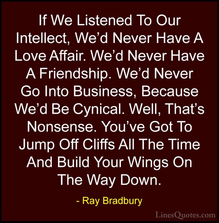 Ray Bradbury Quotes (12) - If We Listened To Our Intellect, We'd ... - QuotesIf We Listened To Our Intellect, We'd Never Have A Love Affair. We'd Never Have A Friendship. We'd Never Go Into Business, Because We'd Be Cynical. Well, That's Nonsense. You've Got To Jump Off Cliffs All The Time And Build Your Wings On The Way Down.