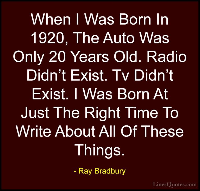 Ray Bradbury Quotes (131) - When I Was Born In 1920, The Auto Was... - QuotesWhen I Was Born In 1920, The Auto Was Only 20 Years Old. Radio Didn't Exist. Tv Didn't Exist. I Was Born At Just The Right Time To Write About All Of These Things.