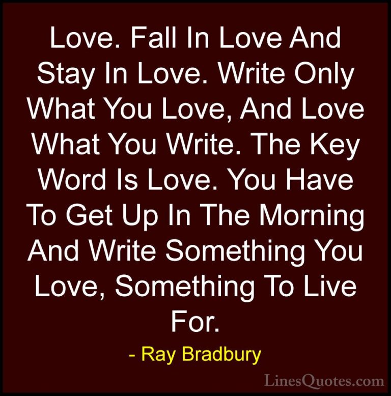 Ray Bradbury Quotes (14) - Love. Fall In Love And Stay In Love. W... - QuotesLove. Fall In Love And Stay In Love. Write Only What You Love, And Love What You Write. The Key Word Is Love. You Have To Get Up In The Morning And Write Something You Love, Something To Live For.