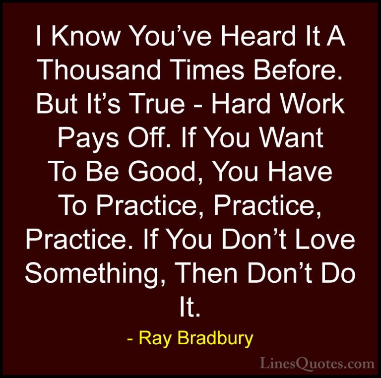 Ray Bradbury Quotes (18) - I Know You've Heard It A Thousand Time... - QuotesI Know You've Heard It A Thousand Times Before. But It's True - Hard Work Pays Off. If You Want To Be Good, You Have To Practice, Practice, Practice. If You Don't Love Something, Then Don't Do It.