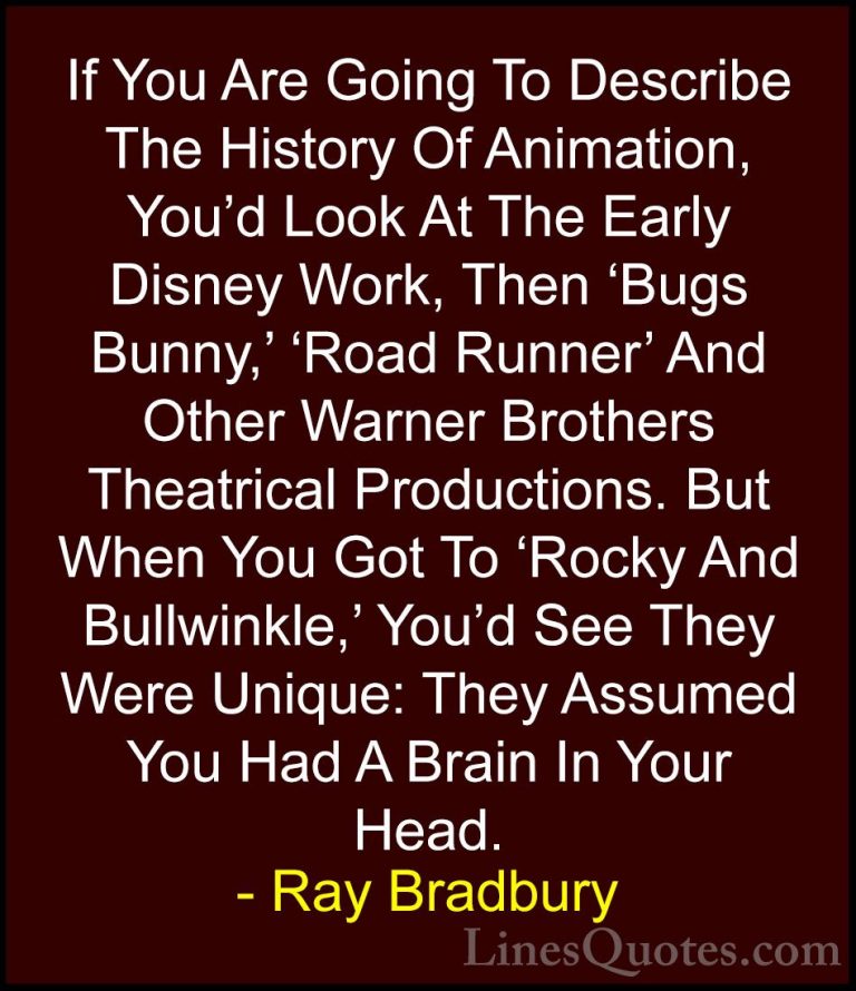 Ray Bradbury Quotes (34) - If You Are Going To Describe The Histo... - QuotesIf You Are Going To Describe The History Of Animation, You'd Look At The Early Disney Work, Then 'Bugs Bunny,' 'Road Runner' And Other Warner Brothers Theatrical Productions. But When You Got To 'Rocky And Bullwinkle,' You'd See They Were Unique: They Assumed You Had A Brain In Your Head.