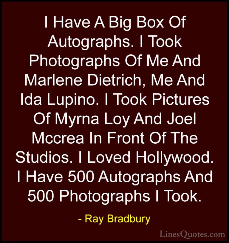 Ray Bradbury Quotes (35) - I Have A Big Box Of Autographs. I Took... - QuotesI Have A Big Box Of Autographs. I Took Photographs Of Me And Marlene Dietrich, Me And Ida Lupino. I Took Pictures Of Myrna Loy And Joel Mccrea In Front Of The Studios. I Loved Hollywood. I Have 500 Autographs And 500 Photographs I Took.