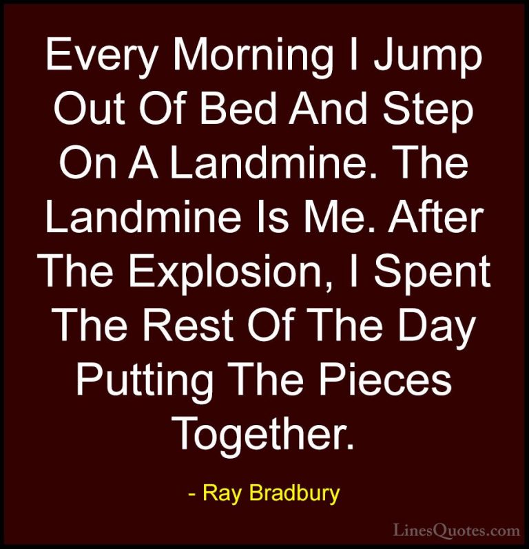 Ray Bradbury Quotes (37) - Every Morning I Jump Out Of Bed And St... - QuotesEvery Morning I Jump Out Of Bed And Step On A Landmine. The Landmine Is Me. After The Explosion, I Spent The Rest Of The Day Putting The Pieces Together.