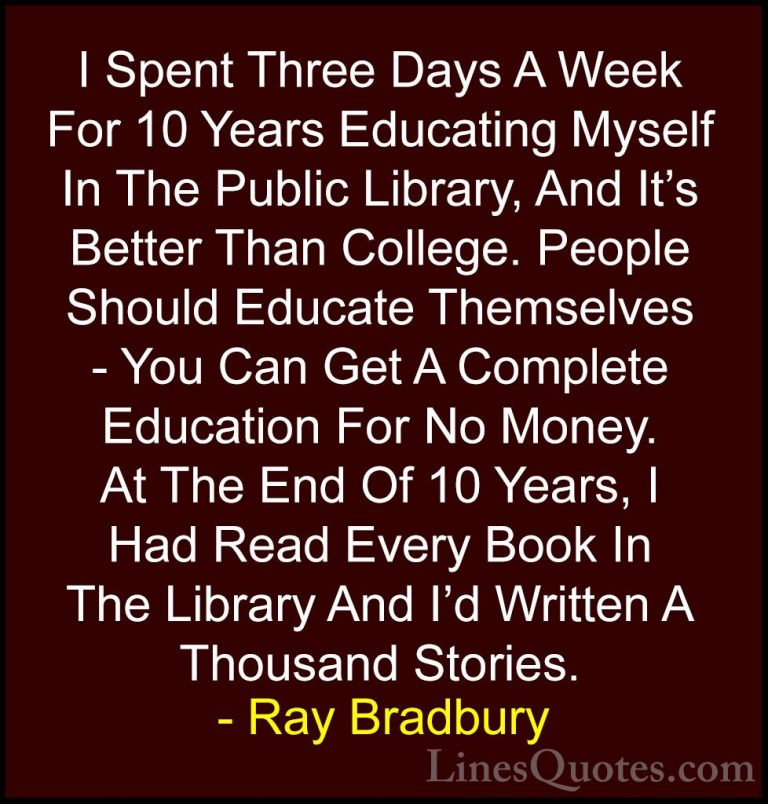 Ray Bradbury Quotes (4) - I Spent Three Days A Week For 10 Years ... - QuotesI Spent Three Days A Week For 10 Years Educating Myself In The Public Library, And It's Better Than College. People Should Educate Themselves - You Can Get A Complete Education For No Money. At The End Of 10 Years, I Had Read Every Book In The Library And I'd Written A Thousand Stories.