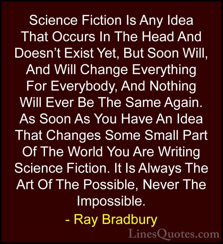 Ray Bradbury Quotes (40) - Science Fiction Is Any Idea That Occur... - QuotesScience Fiction Is Any Idea That Occurs In The Head And Doesn't Exist Yet, But Soon Will, And Will Change Everything For Everybody, And Nothing Will Ever Be The Same Again. As Soon As You Have An Idea That Changes Some Small Part Of The World You Are Writing Science Fiction. It Is Always The Art Of The Possible, Never The Impossible.