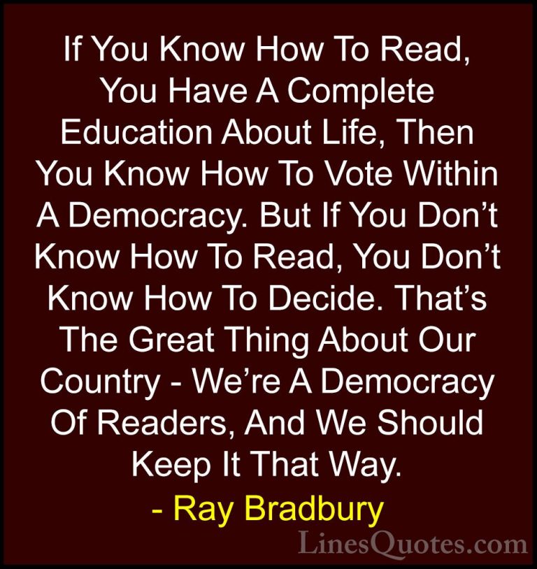 Ray Bradbury Quotes (43) - If You Know How To Read, You Have A Co... - QuotesIf You Know How To Read, You Have A Complete Education About Life, Then You Know How To Vote Within A Democracy. But If You Don't Know How To Read, You Don't Know How To Decide. That's The Great Thing About Our Country - We're A Democracy Of Readers, And We Should Keep It That Way.