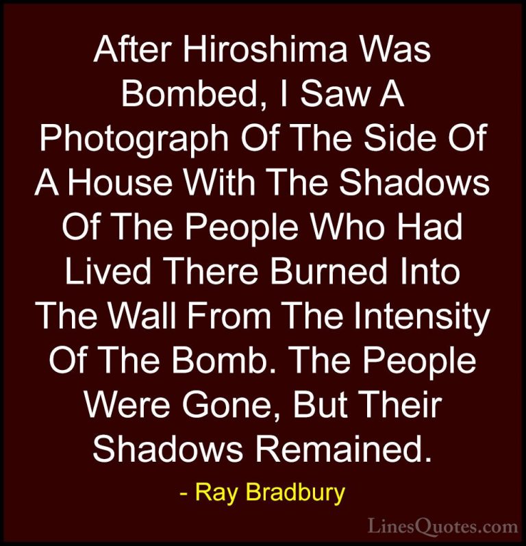 Ray Bradbury Quotes (7) - After Hiroshima Was Bombed, I Saw A Pho... - QuotesAfter Hiroshima Was Bombed, I Saw A Photograph Of The Side Of A House With The Shadows Of The People Who Had Lived There Burned Into The Wall From The Intensity Of The Bomb. The People Were Gone, But Their Shadows Remained.