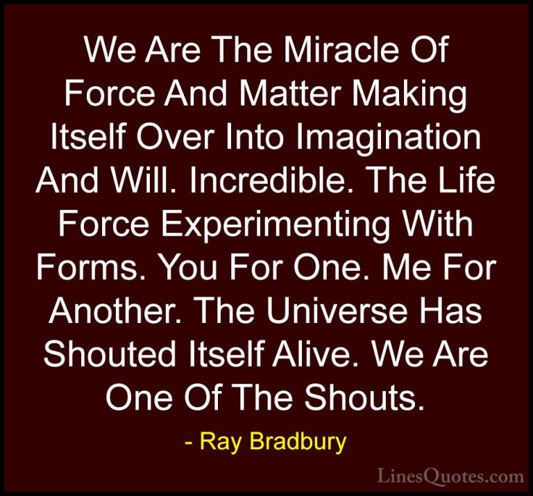 Ray Bradbury Quotes (76) - We Are The Miracle Of Force And Matter... - QuotesWe Are The Miracle Of Force And Matter Making Itself Over Into Imagination And Will. Incredible. The Life Force Experimenting With Forms. You For One. Me For Another. The Universe Has Shouted Itself Alive. We Are One Of The Shouts.