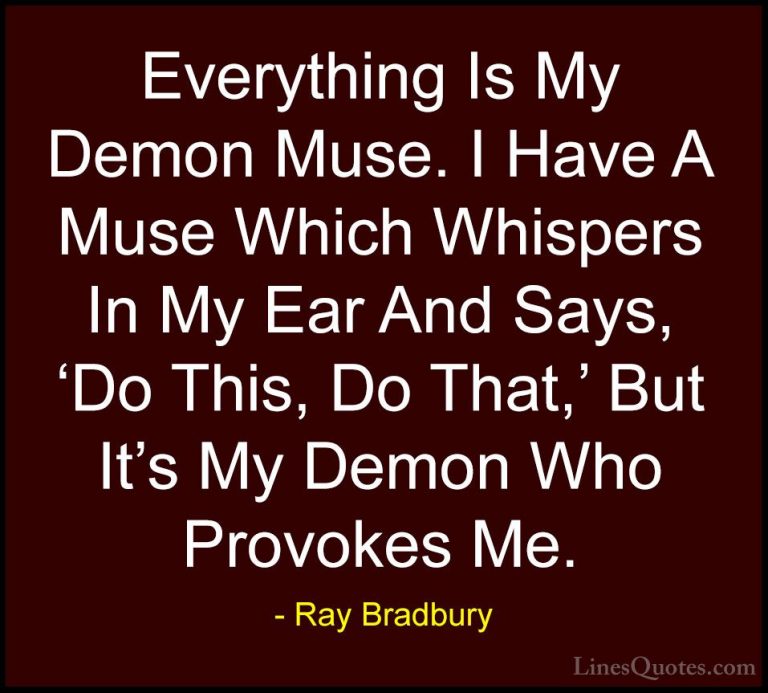 Ray Bradbury Quotes (86) - Everything Is My Demon Muse. I Have A ... - QuotesEverything Is My Demon Muse. I Have A Muse Which Whispers In My Ear And Says, 'Do This, Do That,' But It's My Demon Who Provokes Me.
