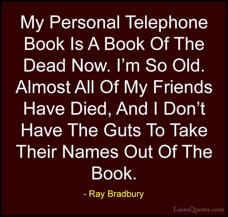 Ray Bradbury Quotes (89) - My Personal Telephone Book Is A Book O... - QuotesMy Personal Telephone Book Is A Book Of The Dead Now. I'm So Old. Almost All Of My Friends Have Died, And I Don't Have The Guts To Take Their Names Out Of The Book.