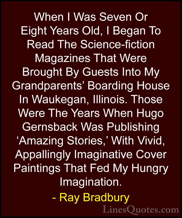 Ray Bradbury Quotes (9) - When I Was Seven Or Eight Years Old, I ... - QuotesWhen I Was Seven Or Eight Years Old, I Began To Read The Science-fiction Magazines That Were Brought By Guests Into My Grandparents' Boarding House In Waukegan, Illinois. Those Were The Years When Hugo Gernsback Was Publishing 'Amazing Stories,' With Vivid, Appallingly Imaginative Cover Paintings That Fed My Hungry Imagination.