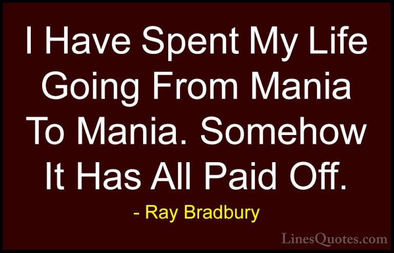 Ray Bradbury Quotes (99) - I Have Spent My Life Going From Mania ... - QuotesI Have Spent My Life Going From Mania To Mania. Somehow It Has All Paid Off.