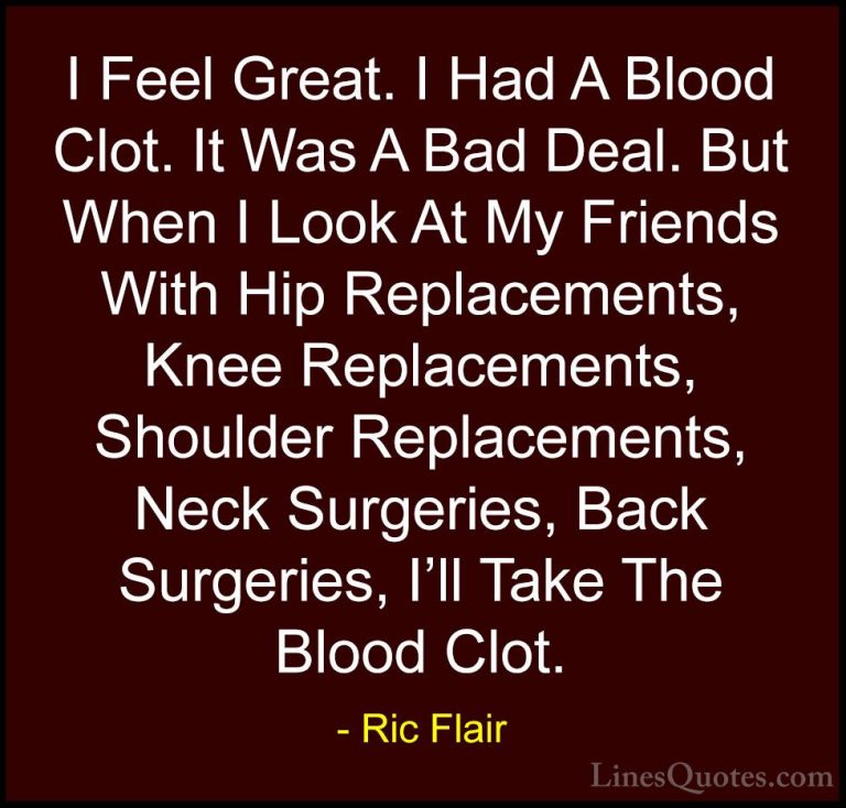 Ric Flair Quotes (27) - I Feel Great. I Had A Blood Clot. It Was ... - QuotesI Feel Great. I Had A Blood Clot. It Was A Bad Deal. But When I Look At My Friends With Hip Replacements, Knee Replacements, Shoulder Replacements, Neck Surgeries, Back Surgeries, I'll Take The Blood Clot.