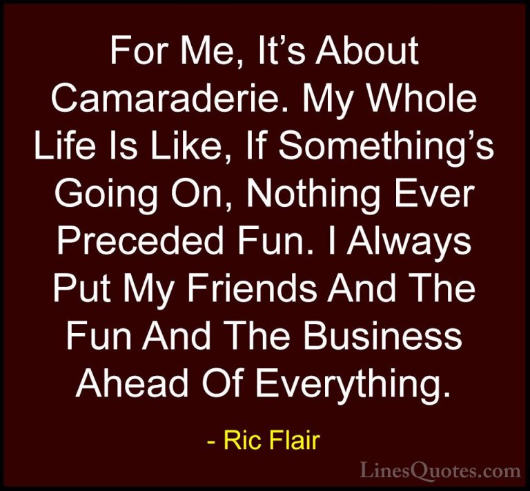 Ric Flair Quotes (29) - For Me, It's About Camaraderie. My Whole ... - QuotesFor Me, It's About Camaraderie. My Whole Life Is Like, If Something's Going On, Nothing Ever Preceded Fun. I Always Put My Friends And The Fun And The Business Ahead Of Everything.