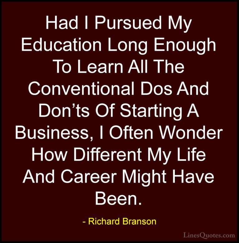 Richard Branson Quotes (105) - Had I Pursued My Education Long En... - QuotesHad I Pursued My Education Long Enough To Learn All The Conventional Dos And Don'ts Of Starting A Business, I Often Wonder How Different My Life And Career Might Have Been.