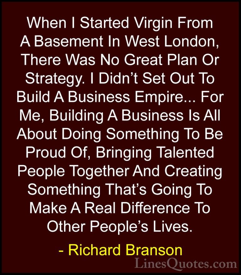 Richard Branson Quotes (106) - When I Started Virgin From A Basem... - QuotesWhen I Started Virgin From A Basement In West London, There Was No Great Plan Or Strategy. I Didn't Set Out To Build A Business Empire... For Me, Building A Business Is All About Doing Something To Be Proud Of, Bringing Talented People Together And Creating Something That's Going To Make A Real Difference To Other People's Lives.
