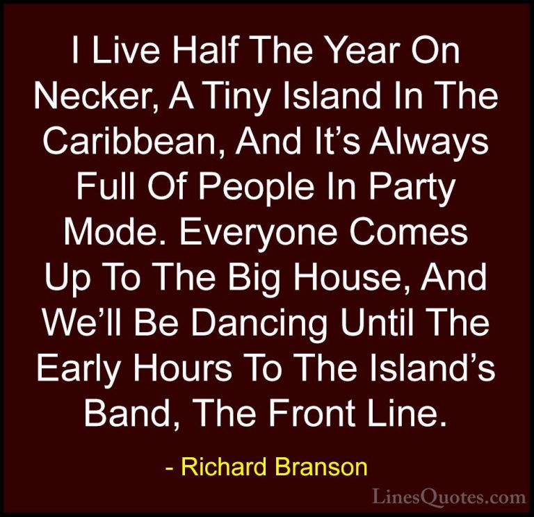 Richard Branson Quotes (108) - I Live Half The Year On Necker, A ... - QuotesI Live Half The Year On Necker, A Tiny Island In The Caribbean, And It's Always Full Of People In Party Mode. Everyone Comes Up To The Big House, And We'll Be Dancing Until The Early Hours To The Island's Band, The Front Line.