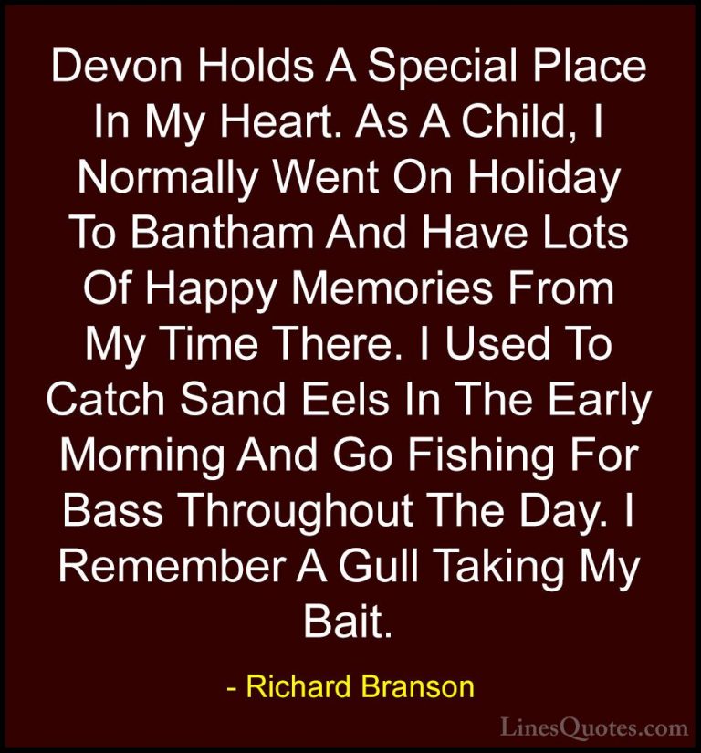 Richard Branson Quotes (113) - Devon Holds A Special Place In My ... - QuotesDevon Holds A Special Place In My Heart. As A Child, I Normally Went On Holiday To Bantham And Have Lots Of Happy Memories From My Time There. I Used To Catch Sand Eels In The Early Morning And Go Fishing For Bass Throughout The Day. I Remember A Gull Taking My Bait.
