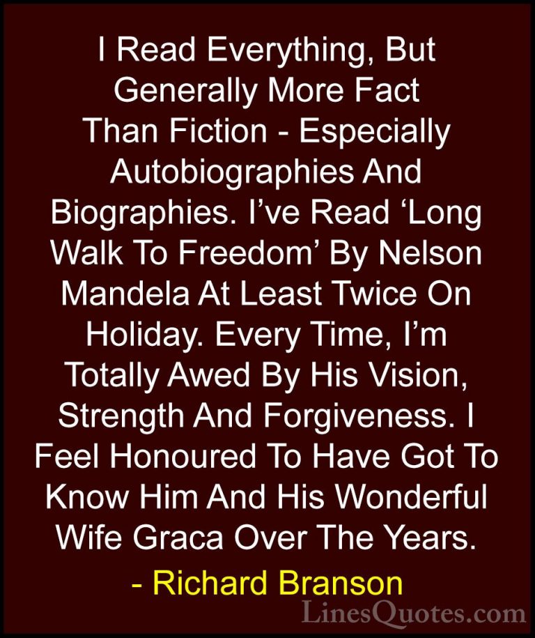Richard Branson Quotes (114) - I Read Everything, But Generally M... - QuotesI Read Everything, But Generally More Fact Than Fiction - Especially Autobiographies And Biographies. I've Read 'Long Walk To Freedom' By Nelson Mandela At Least Twice On Holiday. Every Time, I'm Totally Awed By His Vision, Strength And Forgiveness. I Feel Honoured To Have Got To Know Him And His Wonderful Wife Graca Over The Years.