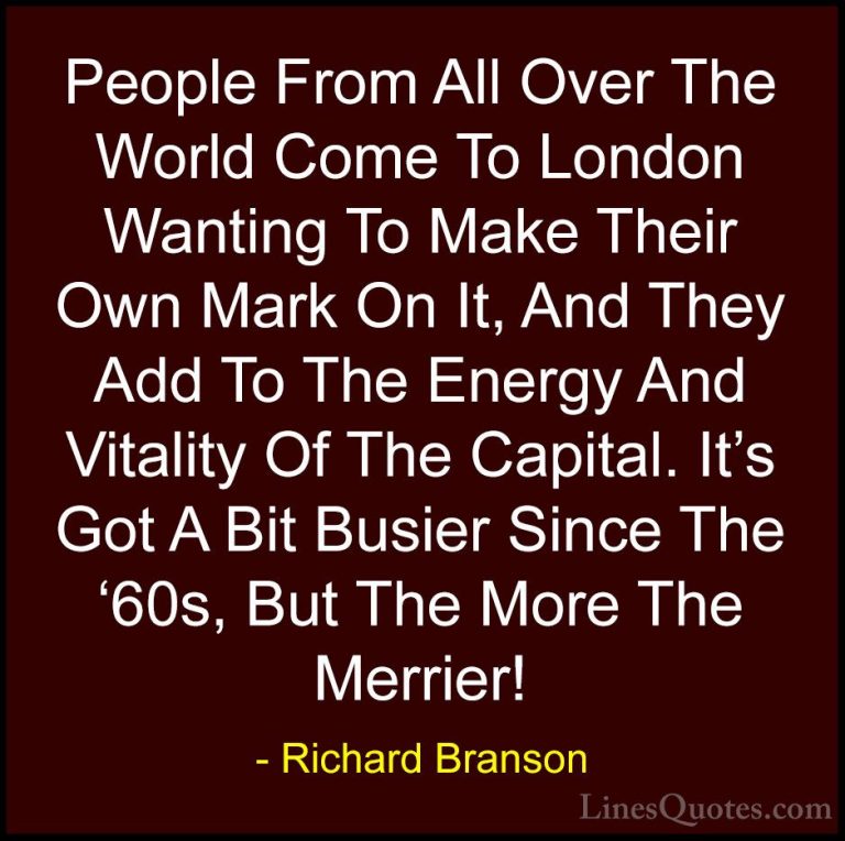 Richard Branson Quotes (118) - People From All Over The World Com... - QuotesPeople From All Over The World Come To London Wanting To Make Their Own Mark On It, And They Add To The Energy And Vitality Of The Capital. It's Got A Bit Busier Since The '60s, But The More The Merrier!