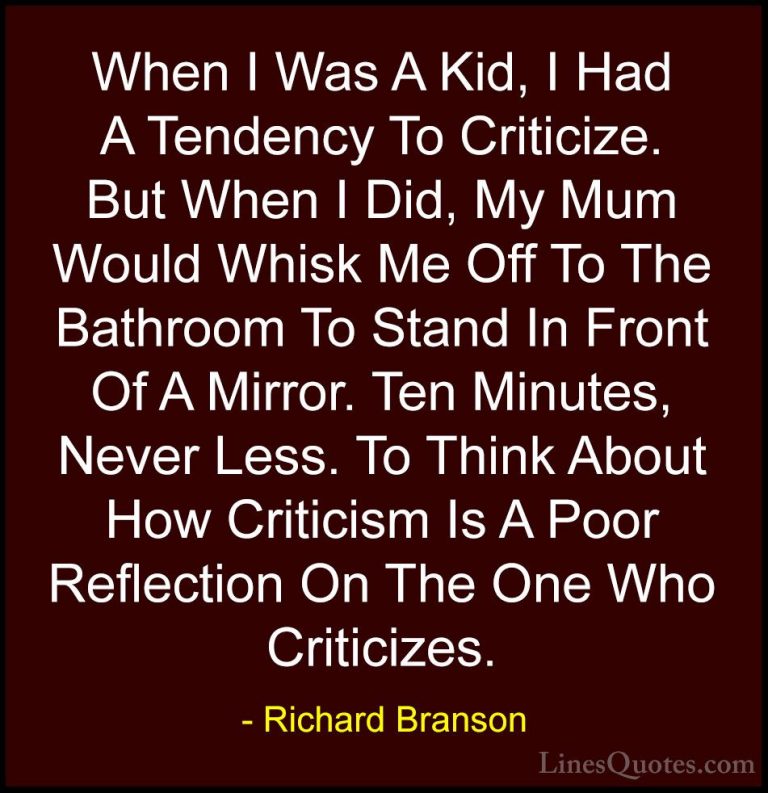 Richard Branson Quotes (123) - When I Was A Kid, I Had A Tendency... - QuotesWhen I Was A Kid, I Had A Tendency To Criticize. But When I Did, My Mum Would Whisk Me Off To The Bathroom To Stand In Front Of A Mirror. Ten Minutes, Never Less. To Think About How Criticism Is A Poor Reflection On The One Who Criticizes.