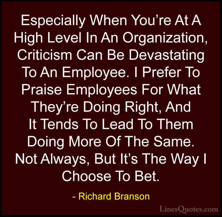 Richard Branson Quotes (124) - Especially When You're At A High L... - QuotesEspecially When You're At A High Level In An Organization, Criticism Can Be Devastating To An Employee. I Prefer To Praise Employees For What They're Doing Right, And It Tends To Lead To Them Doing More Of The Same. Not Always, But It's The Way I Choose To Bet.