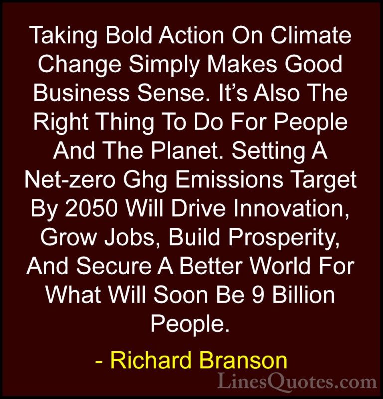 Richard Branson Quotes (129) - Taking Bold Action On Climate Chan... - QuotesTaking Bold Action On Climate Change Simply Makes Good Business Sense. It's Also The Right Thing To Do For People And The Planet. Setting A Net-zero Ghg Emissions Target By 2050 Will Drive Innovation, Grow Jobs, Build Prosperity, And Secure A Better World For What Will Soon Be 9 Billion People.