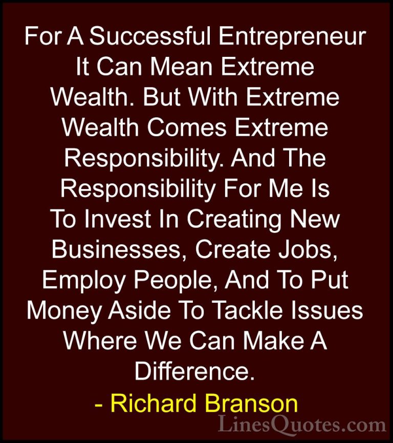 Richard Branson Quotes (13) - For A Successful Entrepreneur It Ca... - QuotesFor A Successful Entrepreneur It Can Mean Extreme Wealth. But With Extreme Wealth Comes Extreme Responsibility. And The Responsibility For Me Is To Invest In Creating New Businesses, Create Jobs, Employ People, And To Put Money Aside To Tackle Issues Where We Can Make A Difference.
