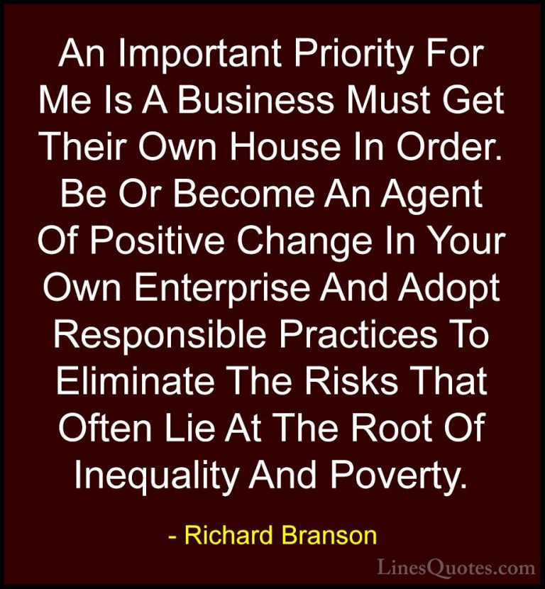 Richard Branson Quotes (131) - An Important Priority For Me Is A ... - QuotesAn Important Priority For Me Is A Business Must Get Their Own House In Order. Be Or Become An Agent Of Positive Change In Your Own Enterprise And Adopt Responsible Practices To Eliminate The Risks That Often Lie At The Root Of Inequality And Poverty.