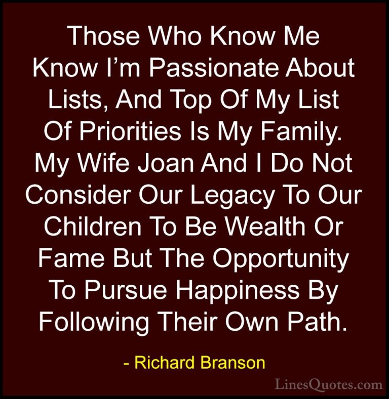 Richard Branson Quotes (132) - Those Who Know Me Know I'm Passion... - QuotesThose Who Know Me Know I'm Passionate About Lists, And Top Of My List Of Priorities Is My Family. My Wife Joan And I Do Not Consider Our Legacy To Our Children To Be Wealth Or Fame But The Opportunity To Pursue Happiness By Following Their Own Path.