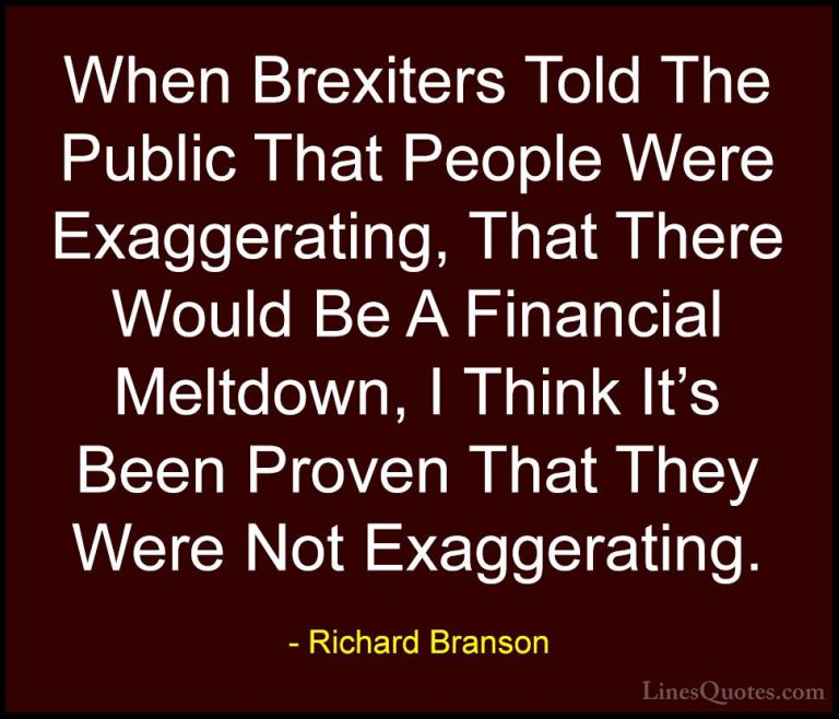 Richard Branson Quotes (134) - When Brexiters Told The Public Tha... - QuotesWhen Brexiters Told The Public That People Were Exaggerating, That There Would Be A Financial Meltdown, I Think It's Been Proven That They Were Not Exaggerating.