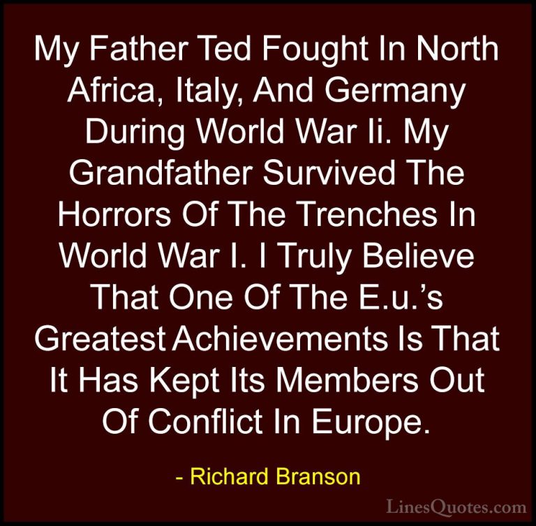 Richard Branson Quotes (17) - My Father Ted Fought In North Afric... - QuotesMy Father Ted Fought In North Africa, Italy, And Germany During World War Ii. My Grandfather Survived The Horrors Of The Trenches In World War I. I Truly Believe That One Of The E.u.'s Greatest Achievements Is That It Has Kept Its Members Out Of Conflict In Europe.