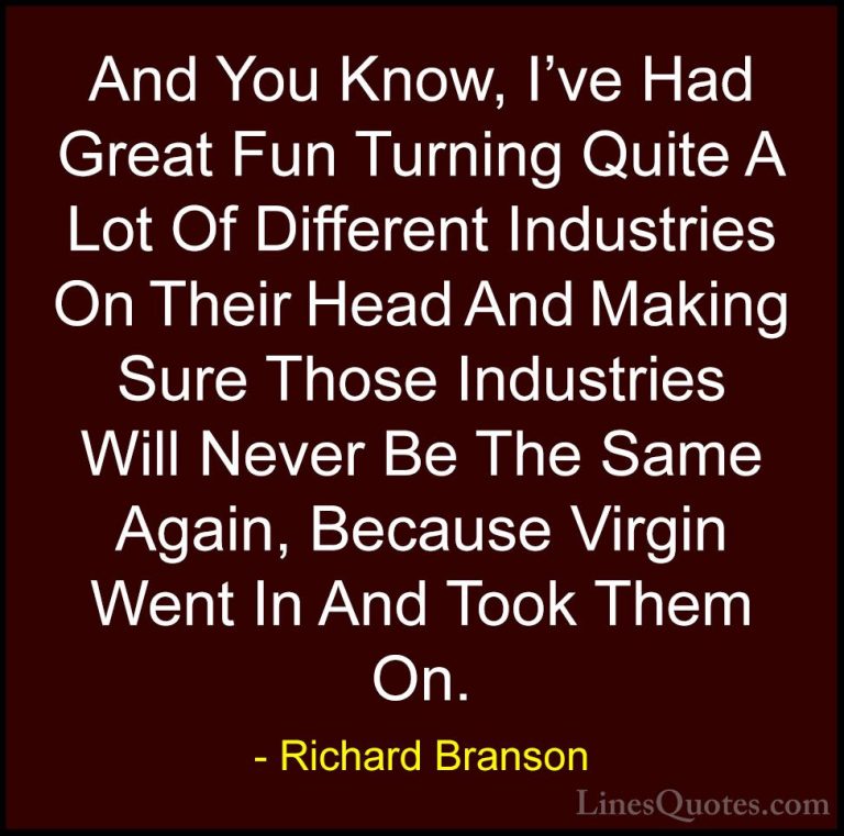 Richard Branson Quotes (22) - And You Know, I've Had Great Fun Tu... - QuotesAnd You Know, I've Had Great Fun Turning Quite A Lot Of Different Industries On Their Head And Making Sure Those Industries Will Never Be The Same Again, Because Virgin Went In And Took Them On.