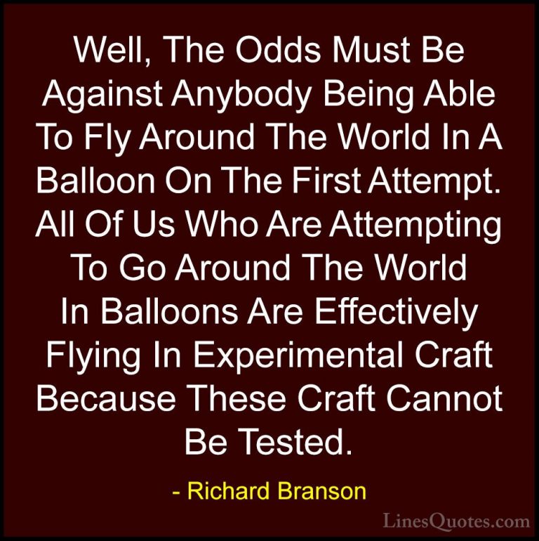 Richard Branson Quotes (23) - Well, The Odds Must Be Against Anyb... - QuotesWell, The Odds Must Be Against Anybody Being Able To Fly Around The World In A Balloon On The First Attempt. All Of Us Who Are Attempting To Go Around The World In Balloons Are Effectively Flying In Experimental Craft Because These Craft Cannot Be Tested.