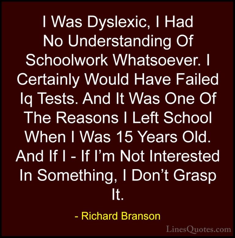 Richard Branson Quotes (25) - I Was Dyslexic, I Had No Understand... - QuotesI Was Dyslexic, I Had No Understanding Of Schoolwork Whatsoever. I Certainly Would Have Failed Iq Tests. And It Was One Of The Reasons I Left School When I Was 15 Years Old. And If I - If I'm Not Interested In Something, I Don't Grasp It.