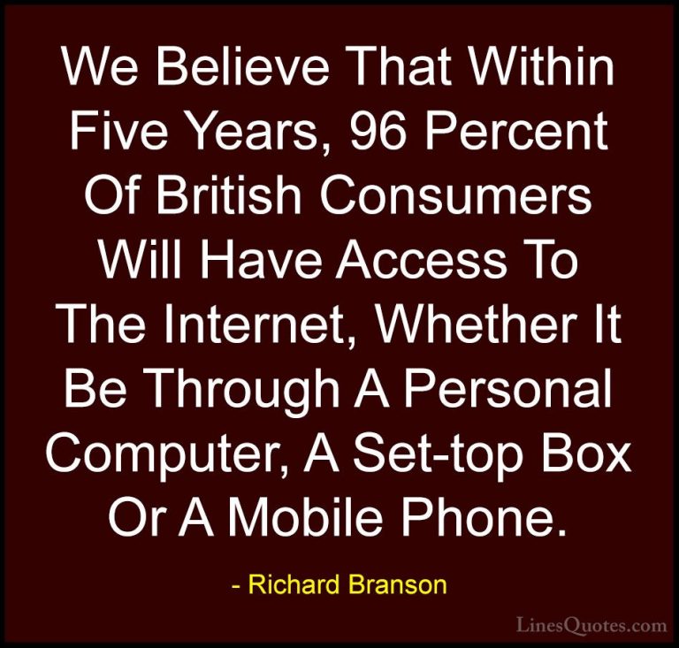 Richard Branson Quotes (32) - We Believe That Within Five Years, ... - QuotesWe Believe That Within Five Years, 96 Percent Of British Consumers Will Have Access To The Internet, Whether It Be Through A Personal Computer, A Set-top Box Or A Mobile Phone.