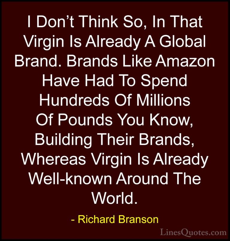 Richard Branson Quotes (37) - I Don't Think So, In That Virgin Is... - QuotesI Don't Think So, In That Virgin Is Already A Global Brand. Brands Like Amazon Have Had To Spend Hundreds Of Millions Of Pounds You Know, Building Their Brands, Whereas Virgin Is Already Well-known Around The World.