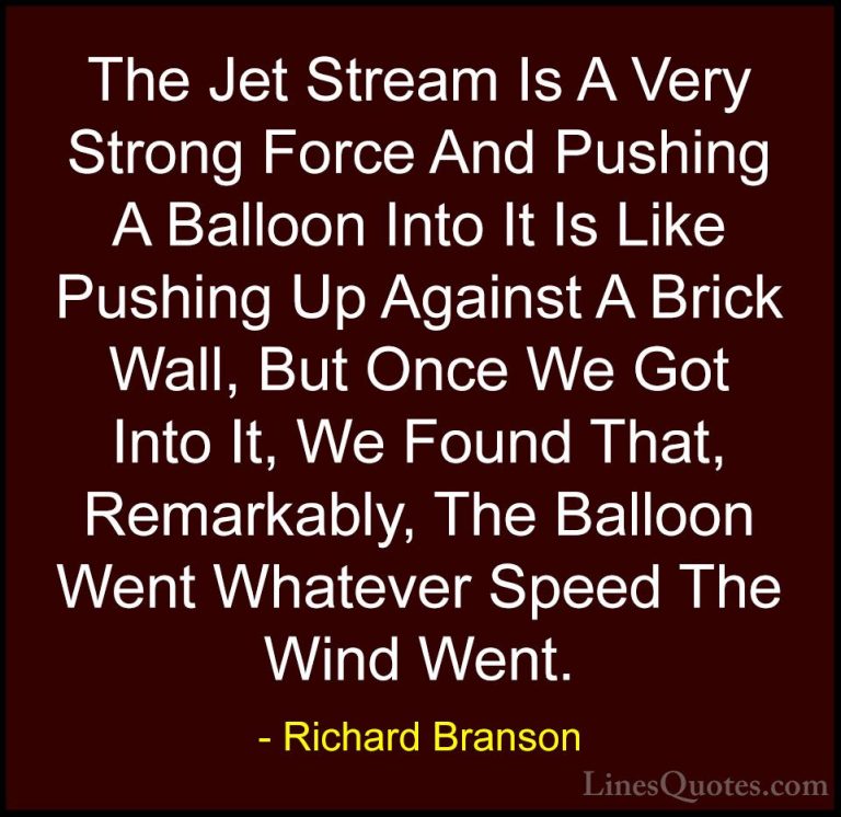 Richard Branson Quotes (38) - The Jet Stream Is A Very Strong For... - QuotesThe Jet Stream Is A Very Strong Force And Pushing A Balloon Into It Is Like Pushing Up Against A Brick Wall, But Once We Got Into It, We Found That, Remarkably, The Balloon Went Whatever Speed The Wind Went.