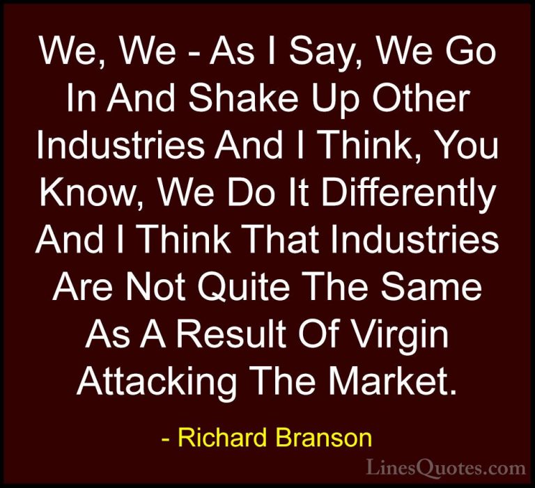 Richard Branson Quotes (39) - We, We - As I Say, We Go In And Sha... - QuotesWe, We - As I Say, We Go In And Shake Up Other Industries And I Think, You Know, We Do It Differently And I Think That Industries Are Not Quite The Same As A Result Of Virgin Attacking The Market.
