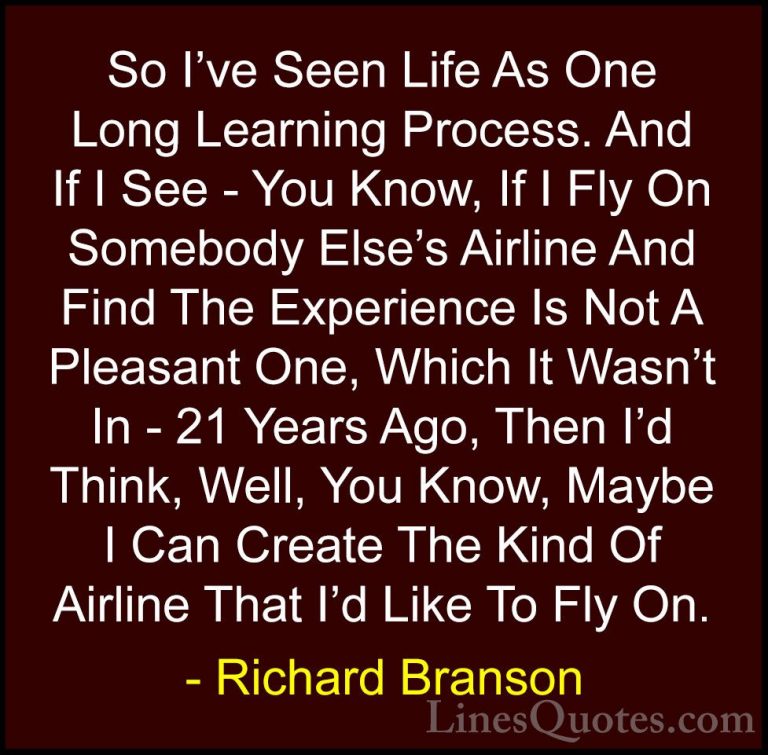Richard Branson Quotes (4) - So I've Seen Life As One Long Learni... - QuotesSo I've Seen Life As One Long Learning Process. And If I See - You Know, If I Fly On Somebody Else's Airline And Find The Experience Is Not A Pleasant One, Which It Wasn't In - 21 Years Ago, Then I'd Think, Well, You Know, Maybe I Can Create The Kind Of Airline That I'd Like To Fly On.