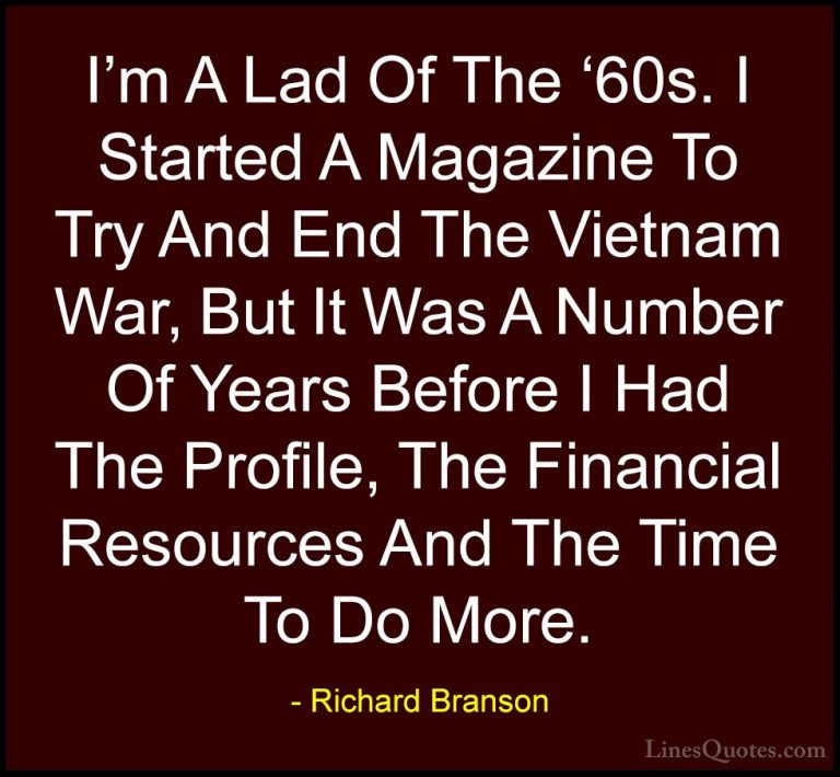 Richard Branson Quotes (41) - I'm A Lad Of The '60s. I Started A ... - QuotesI'm A Lad Of The '60s. I Started A Magazine To Try And End The Vietnam War, But It Was A Number Of Years Before I Had The Profile, The Financial Resources And The Time To Do More.