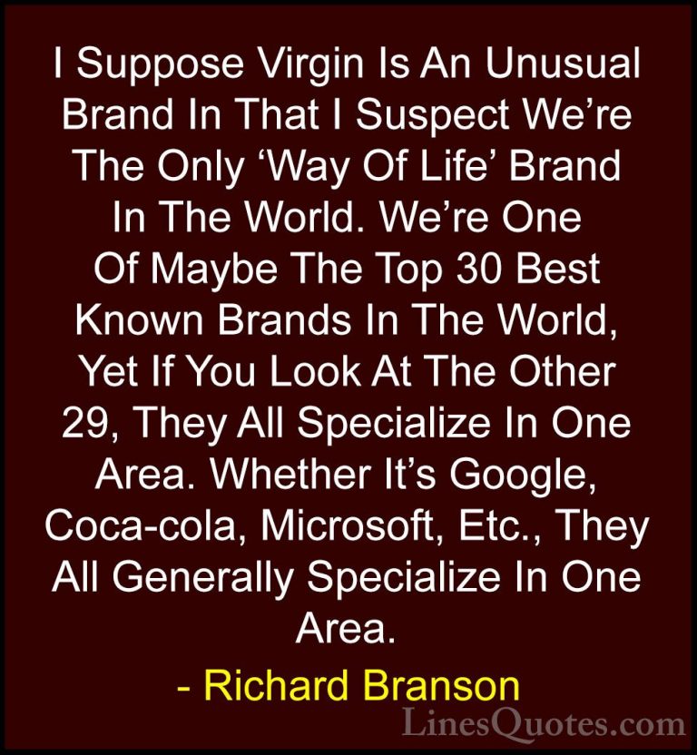 Richard Branson Quotes (48) - I Suppose Virgin Is An Unusual Bran... - QuotesI Suppose Virgin Is An Unusual Brand In That I Suspect We're The Only 'Way Of Life' Brand In The World. We're One Of Maybe The Top 30 Best Known Brands In The World, Yet If You Look At The Other 29, They All Specialize In One Area. Whether It's Google, Coca-cola, Microsoft, Etc., They All Generally Specialize In One Area.