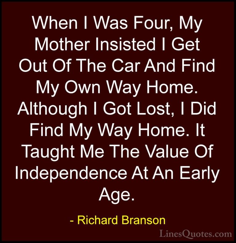 Richard Branson Quotes (50) - When I Was Four, My Mother Insisted... - QuotesWhen I Was Four, My Mother Insisted I Get Out Of The Car And Find My Own Way Home. Although I Got Lost, I Did Find My Way Home. It Taught Me The Value Of Independence At An Early Age.