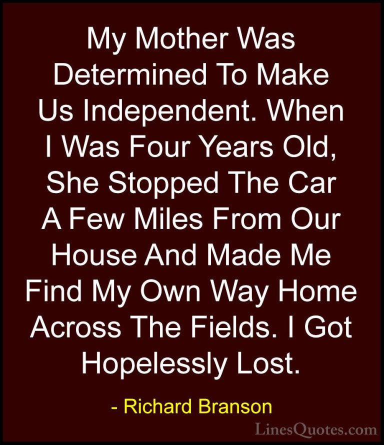 Richard Branson Quotes (58) - My Mother Was Determined To Make Us... - QuotesMy Mother Was Determined To Make Us Independent. When I Was Four Years Old, She Stopped The Car A Few Miles From Our House And Made Me Find My Own Way Home Across The Fields. I Got Hopelessly Lost.