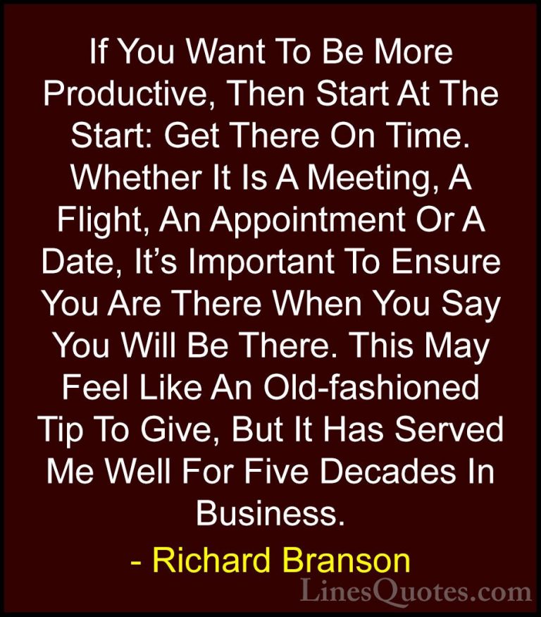 Richard Branson Quotes (62) - If You Want To Be More Productive, ... - QuotesIf You Want To Be More Productive, Then Start At The Start: Get There On Time. Whether It Is A Meeting, A Flight, An Appointment Or A Date, It's Important To Ensure You Are There When You Say You Will Be There. This May Feel Like An Old-fashioned Tip To Give, But It Has Served Me Well For Five Decades In Business.