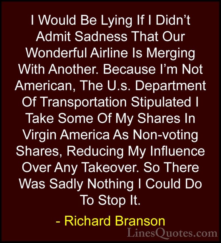 Richard Branson Quotes (64) - I Would Be Lying If I Didn't Admit ... - QuotesI Would Be Lying If I Didn't Admit Sadness That Our Wonderful Airline Is Merging With Another. Because I'm Not American, The U.s. Department Of Transportation Stipulated I Take Some Of My Shares In Virgin America As Non-voting Shares, Reducing My Influence Over Any Takeover. So There Was Sadly Nothing I Could Do To Stop It.